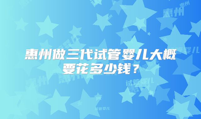 惠州做三代试管婴儿大概要花多少钱？