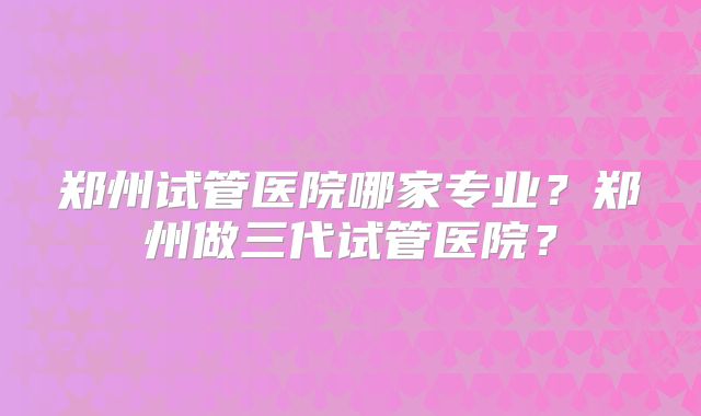 郑州试管医院哪家专业?郑州做三代试管医院?