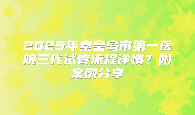 2025年秦皇岛市第一医院三代试管流程详情?附案例分享