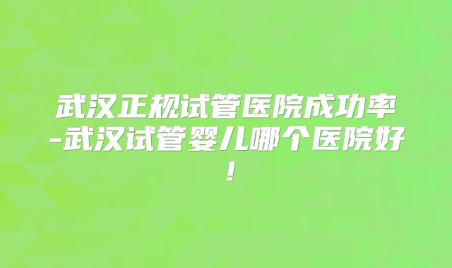 武汉正规试管医院成功率-武汉试管婴儿哪个医院好!