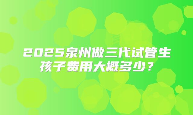 2025泉州做三代试管生孩子费用大概多少？
