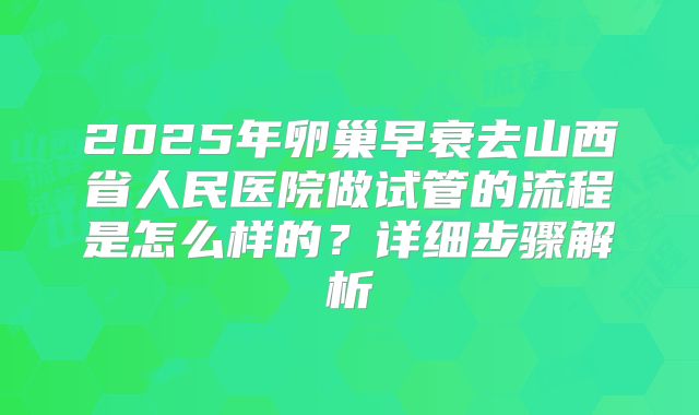 2025年卵巢早衰去山西省人民医院做试管的流程是怎么样的?详细步骤解析