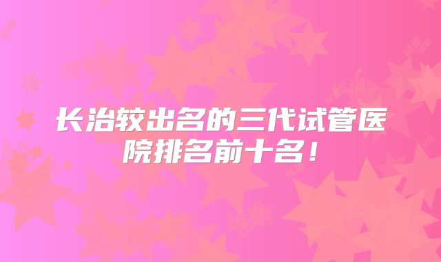 长治较出名的三代试管医院排名前十名!
