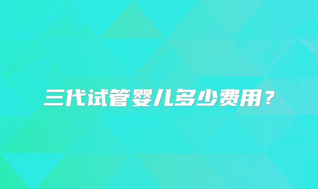 三代试管婴儿多少费用?
