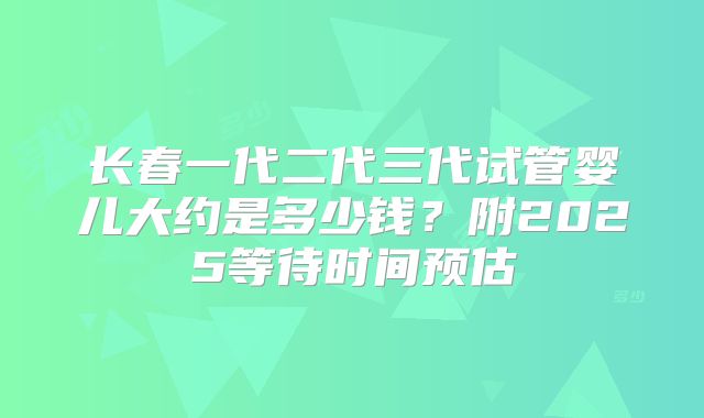 长春一代二代三代试管婴儿大约是多少钱?附2025等待时间预估