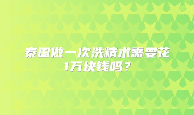泰国做一次洗精术需要花1万块钱吗？