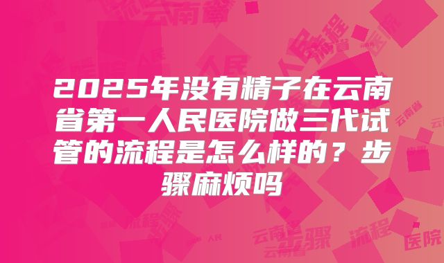2025年没有精子在云南省第一人民医院做三代试管的流程是怎么样的？步骤麻烦吗