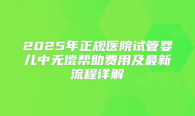 2025年正规医院试管婴儿中无偿帮助费用及最新流程详解