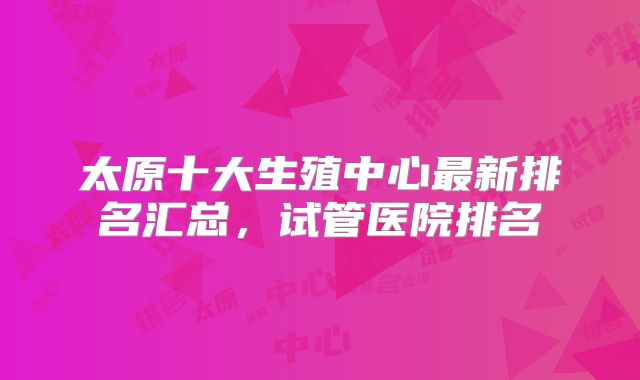 太原十大生殖中心最新排名汇总,试管医院排名