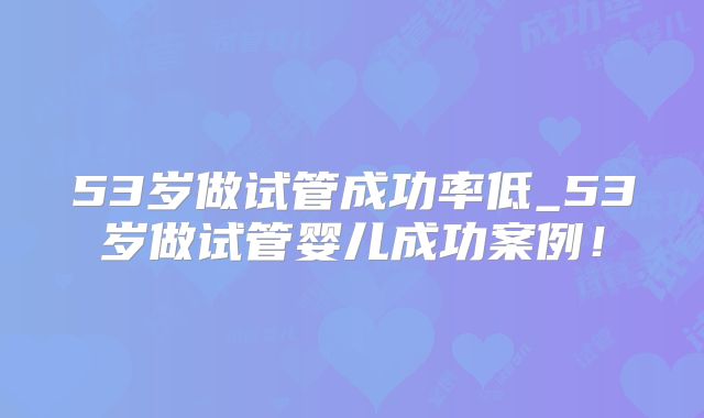 53岁做试管成功率低_53岁做试管婴儿成功案例!