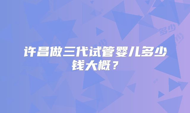 许昌做三代试管婴儿多少钱大概?