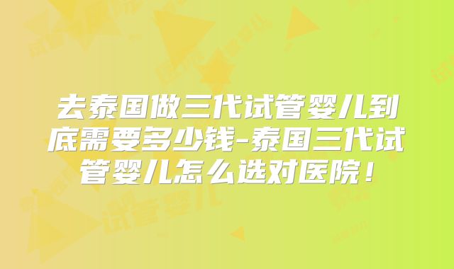 去泰国做三代试管婴儿到底需要多少钱-泰国三代试管婴儿怎么选对医院!
