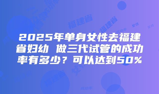 2025年单身女性去福建省妇幼 做三代试管的成功率有多少？可以达到50%