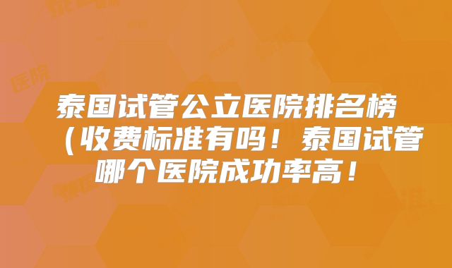 泰国试管公立医院排名榜（收费标准有吗！泰国试管哪个医院成功率高！