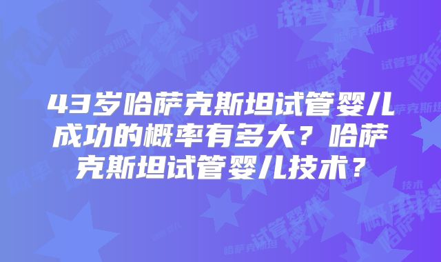 43岁哈萨克斯坦试管婴儿成功的概率有多大?哈萨克斯坦试管婴儿技术?