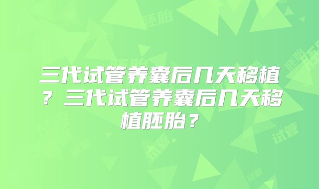 三代试管养囊后几天移植?三代试管养囊后几天移植胚胎?
