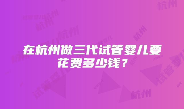 在杭州做三代试管婴儿要花费多少钱?