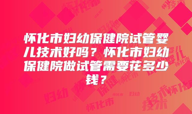 怀化市妇幼保健院试管婴儿技术好吗?怀化市妇幼保健院做试管需要花多少钱?