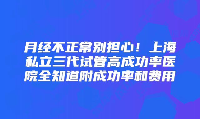 月经不正常别担心！上海私立三代试管高成功率医院全知道附成功率和费用