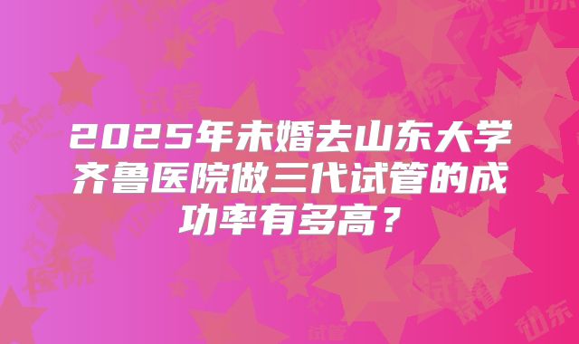 2025年未婚去山东大学齐鲁医院做三代试管的成功率有多高？