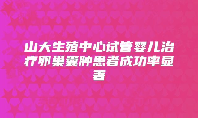 山大生殖中心试管婴儿治疗卵巢囊肿患者成功率显著