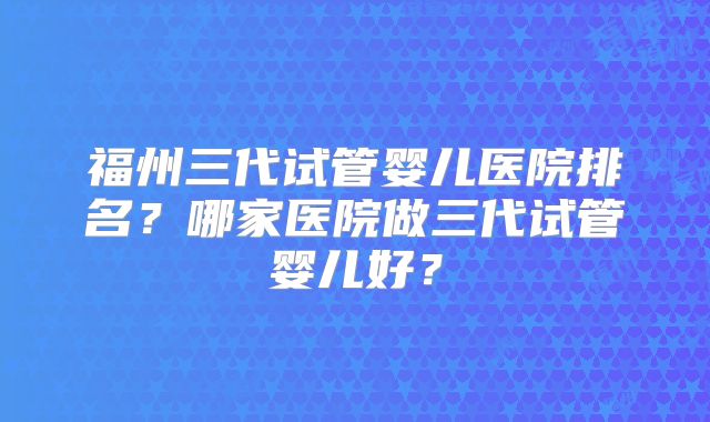 福州三代试管婴儿医院排名?哪家医院做三代试管婴儿好?