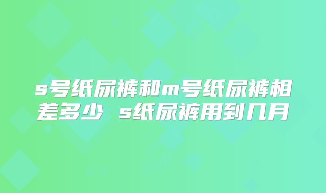 s号纸尿裤和m号纸尿裤相差多少 s纸尿裤用到几月