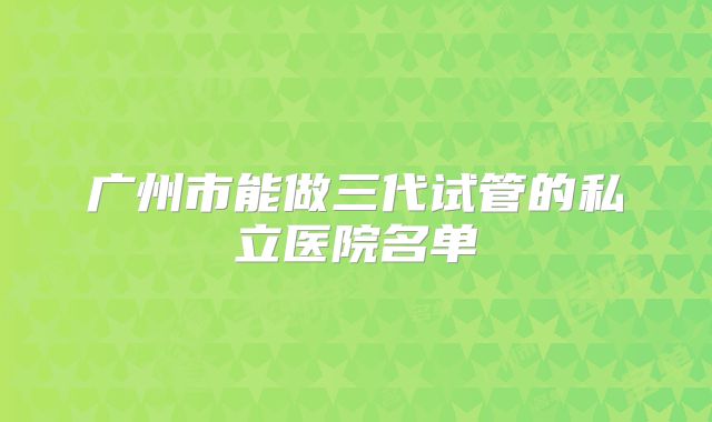 广州市能做三代试管的私立医院名单