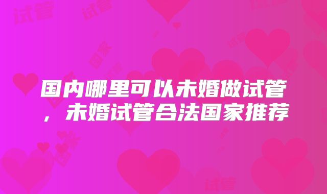 国内哪里可以未婚做试管,未婚试管合法国家推荐