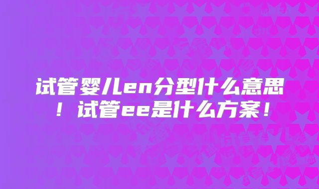 试管婴儿en分型什么意思!试管ee是什么方案!