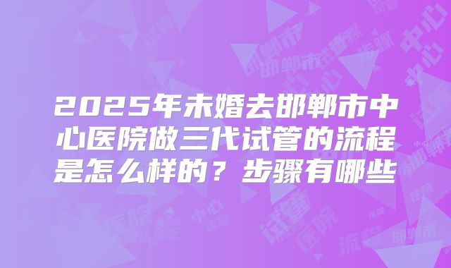 2025年未婚去邯郸市中心医院做三代试管的流程是怎么样的?步骤有哪些