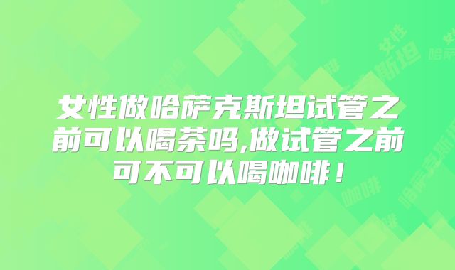 女性做哈萨克斯坦试管之前可以喝茶吗,做试管之前可不可以喝咖啡！