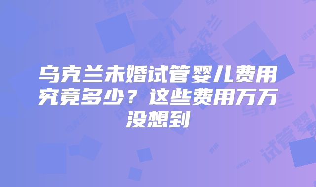 乌克兰未婚试管婴儿费用究竟多少?这些费用万万没想到