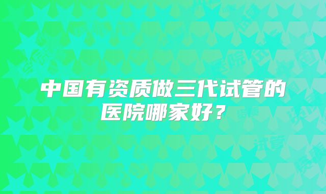 中国有资质做三代试管的医院哪家好？