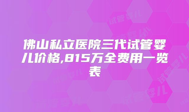 佛山私立医院三代试管婴儿价格,815万全费用一览表