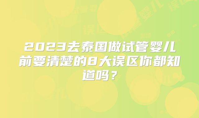 2023去泰国做试管婴儿前要清楚的8大误区你都知道吗？