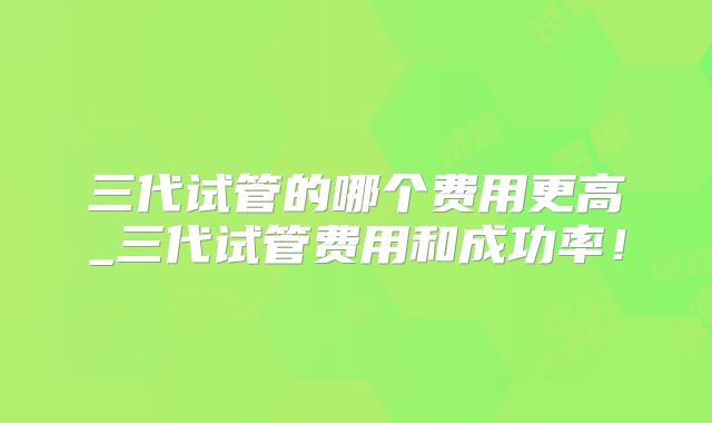三代试管的哪个费用更高_三代试管费用和成功率！