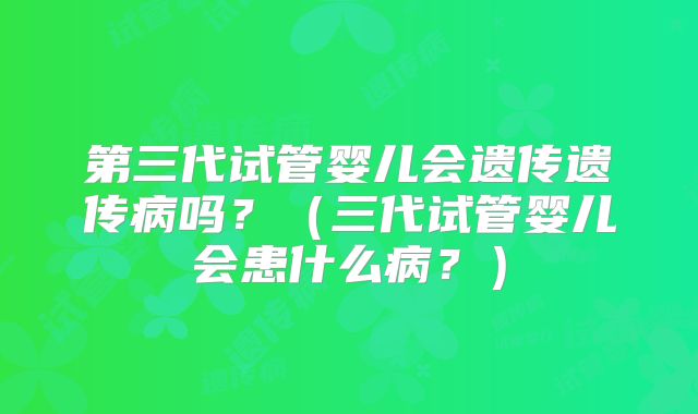 第三代试管婴儿会遗传遗传病吗？（三代试管婴儿会患什么病？）