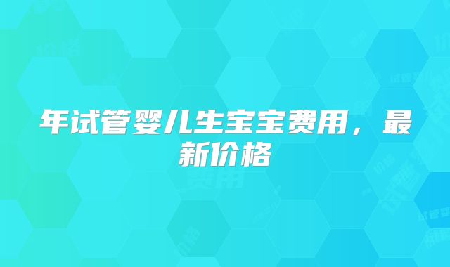 年试管婴儿生宝宝费用，最新价格