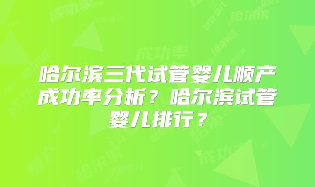 哈尔滨三代试管婴儿顺产成功率分析?哈尔滨试管婴儿排行?