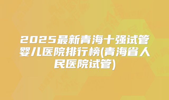 2025最新青海十强试管婴儿医院排行榜(青海省人民医院试管)