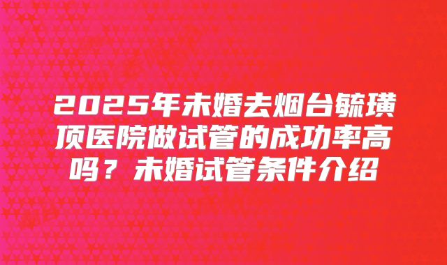 2025年未婚去烟台毓璜顶医院做试管的成功率高吗？未婚试管条件介绍