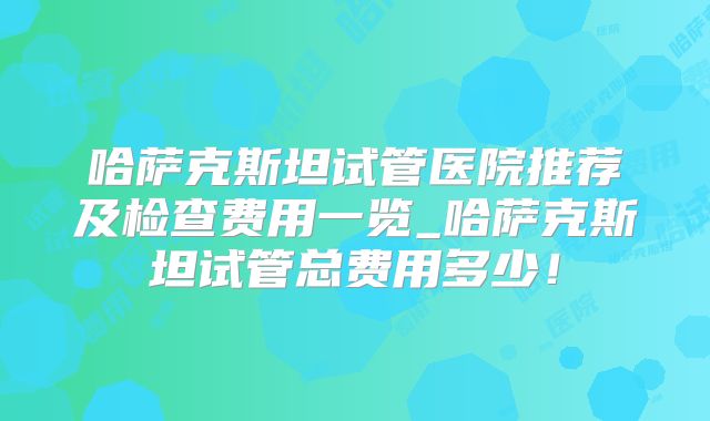 哈萨克斯坦试管医院推荐及检查费用一览_哈萨克斯坦试管总费用多少!