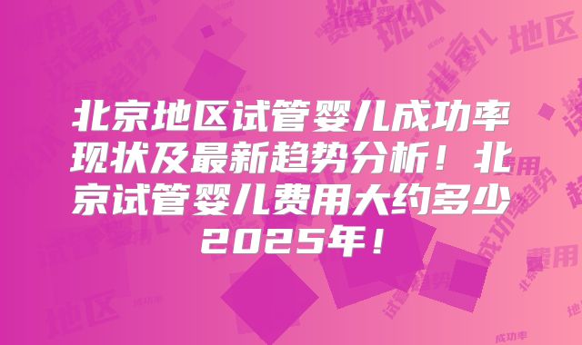 北京地区试管婴儿成功率现状及最新趋势分析！北京试管婴儿费用大约多少2025年！
