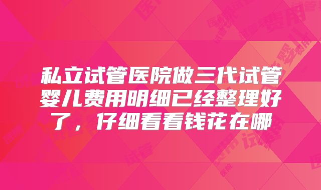 私立试管医院做三代试管婴儿费用明细已经整理好了,仔细看看钱花在哪