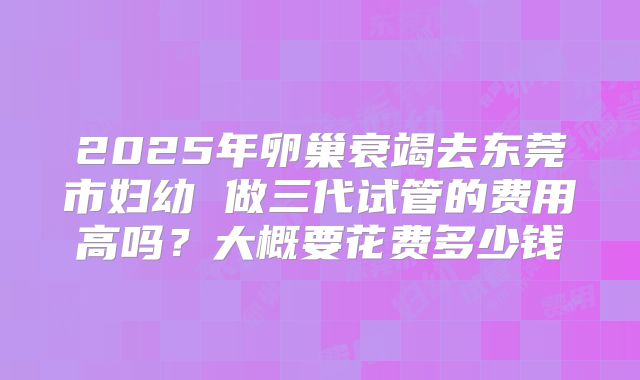2025年卵巢衰竭去东莞市妇幼 做三代试管的费用高吗？大概要花费多少钱