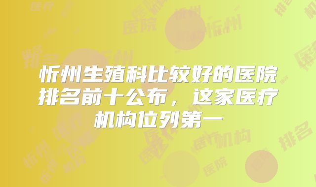 忻州生殖科比较好的医院排名前十公布,这家医疗机构位列第一