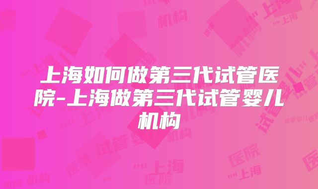 上海如何做第三代试管医院-上海做第三代试管婴儿机构