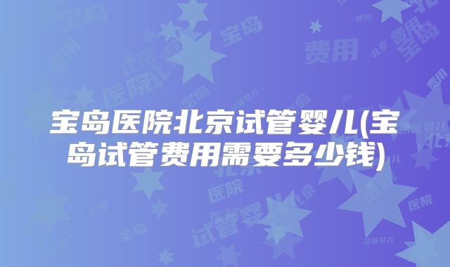 宝岛医院北京试管婴儿(宝岛试管费用需要多少钱)