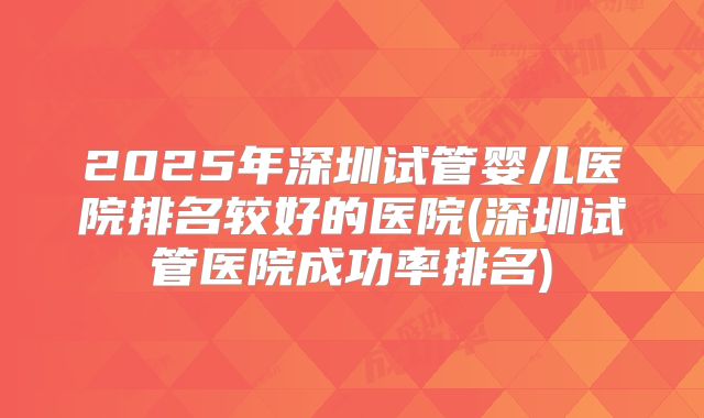 2025年深圳试管婴儿医院排名较好的医院(深圳试管医院成功率排名)